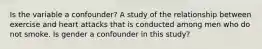 Is the variable a confounder? A study of the relationship between exercise and heart attacks that is conducted among men who do not smoke. Is gender a confounder in this study?