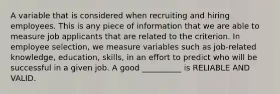 A variable that is considered when recruiting and hiring employees. This is any piece of information that we are able to measure job applicants that are related to the criterion. In employee selection, we measure variables such as job-related knowledge, education, skills, in an effort to predict who will be successful in a given job. A good __________ is RELIABLE AND VALID.