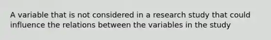 A variable that is not considered in a research study that could influence the relations between the variables in the study