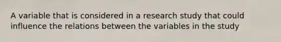 A variable that is considered in a research study that could influence the relations between the variables in the study