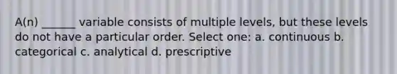 A(n) ______ variable consists of multiple levels, but these levels do not have a particular order. Select one: a. continuous b. categorical c. analytical d. prescriptive