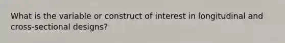 What is the variable or construct of interest in longitudinal and cross-sectional designs?