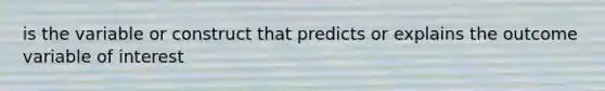 is the variable or construct that predicts or explains the outcome variable of interest