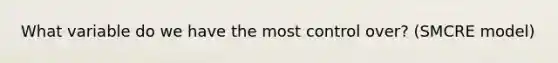 What variable do we have the most control over? (SMCRE model)