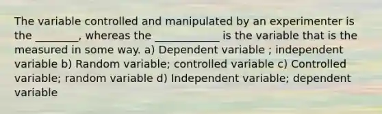 The variable controlled and manipulated by an experimenter is the ________, whereas the ____________ is the variable that is the measured in some way. a) Dependent variable ; independent variable b) Random variable; controlled variable c) Controlled variable; random variable d) Independent variable; dependent variable