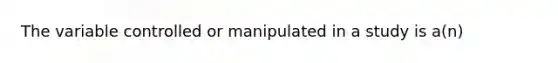 The variable controlled or manipulated in a study is a(n)