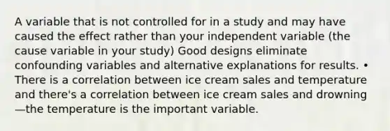 A variable that is not controlled for in a study and may have caused the effect rather than your independent variable (the cause variable in your study) Good designs eliminate confounding variables and alternative explanations for results. • There is a correlation between ice cream sales and temperature and there's a correlation between ice cream sales and drowning—the temperature is the important variable.