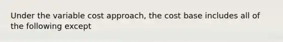 Under the variable cost approach, the cost base includes all of the following except