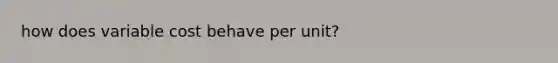 how does variable cost behave per unit?