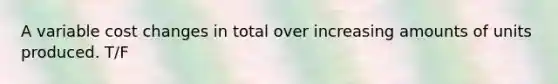 A variable cost changes in total over increasing amounts of units produced. T/F