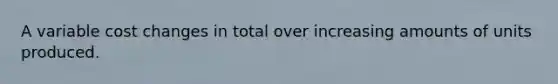 A variable cost changes in total over increasing amounts of units produced.