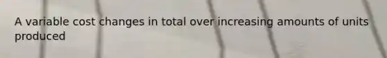 A variable cost changes in total over increasing amounts of units produced