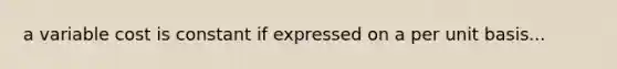 a variable cost is constant if expressed on a per unit basis...