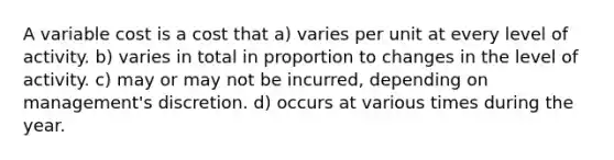 A variable cost is a cost that a) varies per unit at every level of activity. b) varies in total in proportion to changes in the level of activity. c) may or may not be incurred, depending on management's discretion. d) occurs at various times during the year.