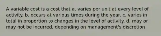 A variable cost is a cost that a. varies per unit at every level of activity. b. occurs at various times during the year. c. varies in total in proportion to changes in the level of activity. d. may or may not be incurred, depending on management's discretion