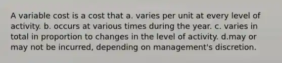 A variable cost is a cost that a. varies per unit at every level of activity. b. occurs at various times during the year. c. varies in total in proportion to changes in the level of activity. d.may or may not be incurred, depending on management's discretion.