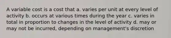 A variable cost is a cost that a. varies per unit at every level of activity b. occurs at various times during the year c. varies in total in proportion to changes in the level of activity d. may or may not be incurred, depending on management's discretion