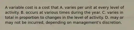 A variable cost is a cost that A. varies per unit at every level of activity. B. occurs at various times during the year. C. varies in total in proportion to changes in the level of activity. D. may or may not be incurred, depending on management's discretion.