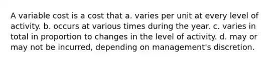 A variable cost is a cost that a. varies per unit at every level of activity. b. occurs at various times during the year. c. varies in total in proportion to changes in the level of activity. d. may or may not be incurred, depending on management's discretion.