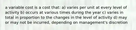 a variable cost is a cost that: a) varies per unit at every level of activity b) occurs at various times during the year c) varies in total in proportion to the changes in the level of activity d) may or may not be incurred, depending on management's discretion