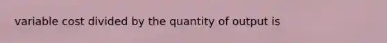 variable cost divided by the quantity of output is