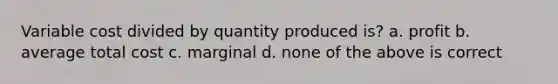 Variable cost divided by quantity produced is? a. profit b. average total cost c. marginal d. none of the above is correct