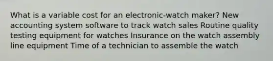 What is a variable cost for an electronic-watch maker? New accounting system software to track watch sales Routine quality testing equipment for watches Insurance on the watch assembly line equipment Time of a technician to assemble the watch