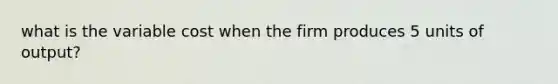 what is the variable cost when the firm produces 5 units of output?