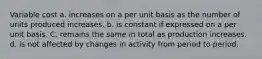 Variable cost a. increases on a per unit basis as the number of units produced increases. b. is constant if expressed on a per unit basis. C. remains the same in total as production increases. d. is not affected by changes in activity from period to period.