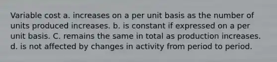 Variable cost a. increases on a per unit basis as the number of units produced increases. b. is constant if expressed on a per unit basis. C. remains the same in total as production increases. d. is not affected by changes in activity from period to period.