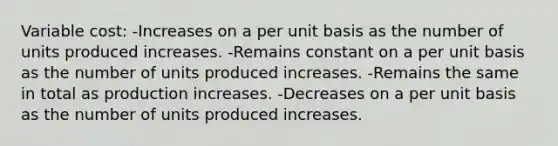 Variable cost: -Increases on a per unit basis as the number of units produced increases. -Remains constant on a per unit basis as the number of units produced increases. -Remains the same in total as production increases. -Decreases on a per unit basis as the number of units produced increases.