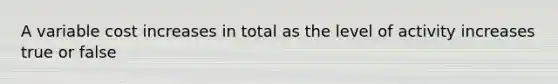 A variable cost increases in total as the level of activity increases true or false