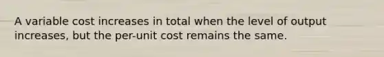 A variable cost increases in total when the level of output increases, but the per-unit cost remains the same.