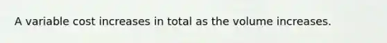 A variable cost increases in total as the volume increases.