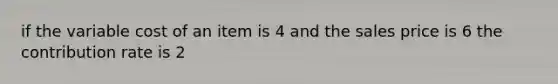 if the variable cost of an item is 4 and the sales price is 6 the contribution rate is 2