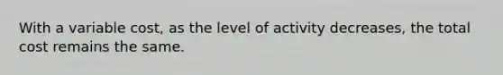 With a variable cost, as the level of activity decreases, the total cost remains the same.