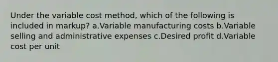 Under the variable cost method, which of the following is included in markup? a.Variable manufacturing costs b.Variable selling and administrative expenses c.Desired profit d.Variable cost per unit