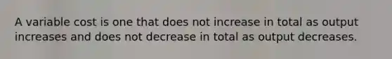 A variable cost is one that does not increase in total as output increases and does not decrease in total as output decreases.