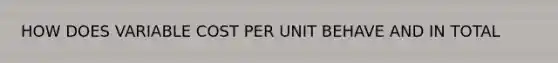 HOW DOES VARIABLE COST PER UNIT BEHAVE AND IN TOTAL