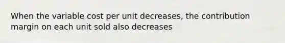 When the variable cost per unit​ decreases, the contribution margin on each unit sold also decreases