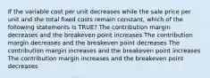 If the variable cost per unit decreases while the sale price per unit and the total fixed costs remain constant, which of the following statements is TRUE? The contribution margin decreases and the breakeven point increases The contribution margin decreases and the breakeven point decreases The contribution margin increases and the breakeven point increases The contribution margin increases and the breakeven point decreases