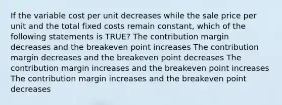 If the variable cost per unit decreases while the sale price per unit and the total fixed costs remain constant, which of the following statements is TRUE? The contribution margin decreases and the breakeven point increases The contribution margin decreases and the breakeven point decreases The contribution margin increases and the breakeven point increases The contribution margin increases and the breakeven point decreases