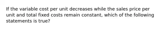 If the variable cost per unit decreases while the sales price per unit and total fixed costs remain​ constant, which of the following statements is true​?