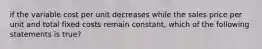 if the variable cost per unit decreases while the sales price per unit and total fixed costs remain constant, which of the following statements is true?