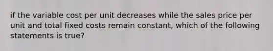 if the variable cost per unit decreases while the sales price per unit and total fixed costs remain constant, which of the following statements is true?