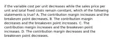 if the variable cost per unit decreases while the sales price per unit and total fixed costs remain constant, which of the following statements is true? A. The contribution margin increases and the breakeven point decreases. B. The contribution margin decreases and the breakeven point increases. C. The contribution margin increases and the breakeven point increases. D. The contribution margin decreases and the breakeven point decreases.