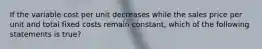 If the variable cost per unit decreases while the sales price per unit and total fixed costs remain constant, which of the following statements is true?
