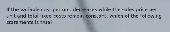 If the variable cost per unit decreases while the sales price per unit and total fixed costs remain constant, which of the following statements is true?