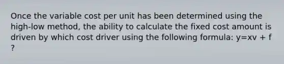 Once the variable cost per unit has been determined using the high-low method, the ability to calculate the fixed cost amount is driven by which cost driver using the following formula: y=xv + f ?