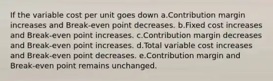 If the variable cost per unit goes down a.Contribution margin increases and Break-even point decreases. b.Fixed cost increases and Break-even point increases. c.Contribution margin decreases and Break-even point increases. d.Total variable cost increases and Break-even point decreases. e.Contribution margin and Break-even point remains unchanged.